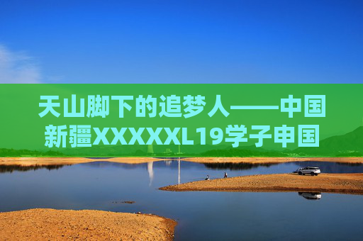 天山脚下的追梦人——中国新疆XXXXXL19学子申国记，天山脚下的追梦人——新疆学子申国记