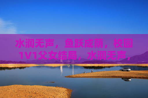水润无声，鱼跃成荫，校园1V1父女结局，水润无声，父女鱼跃成荫，校园1V1结局