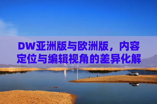 DW亚洲版与欧洲版，内容定位与编辑视角的差异化解析，DW亚洲版与欧洲版，内容定位及编辑视角的差异化解析