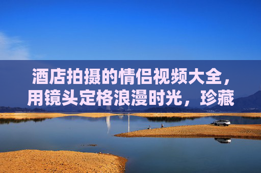 酒店拍摄的情侣视频大全，用镜头定格浪漫时光，珍藏爱意瞬间，酒店情侣视频，定格浪漫时光，珍藏爱意瞬间