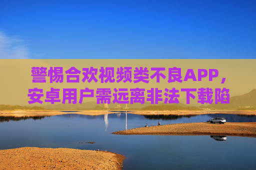 警惕合欢视频类不良APP，安卓用户需远离非法下载陷阱，警惕合欢视频不良APP，安卓用户远离非法下载陷阱