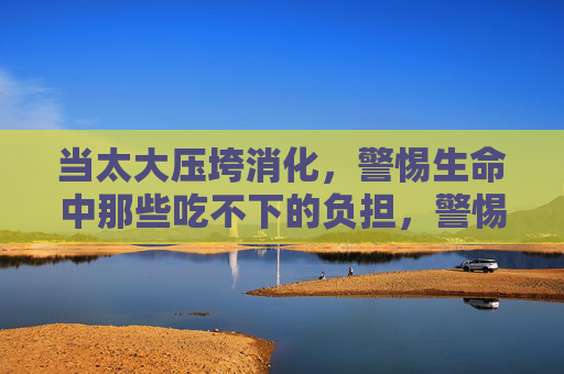 当太大压垮消化，警惕生命中那些吃不下的负担，警惕生命中吃不下的重担