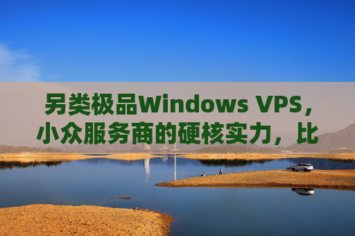 另类极品Windows VPS，小众服务商的硬核实力，比主流更香？小众服务商的硬核Windows VPS，比主流更香？