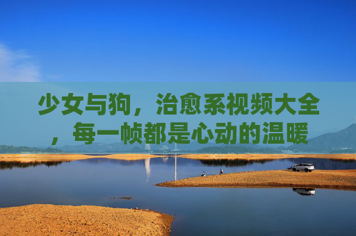少女与狗，治愈系视频大全，每一帧都是心动的温暖