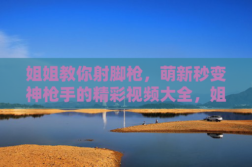 姐姐教你射脚枪，萌新秒变神枪手的精彩视频大全，姐姐教你射脚枪，萌新秒变神枪手视频大全