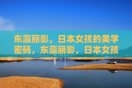 东瀛丽影，日本女孩的美学密码，东瀛丽影，日本女孩的美学密码