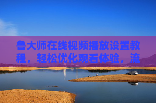 鲁大师在线视频播放设置教程，轻松优化观看体验，流畅播放不卡顿，鲁大师视频播放设置教程，优化体验，流畅不卡顿