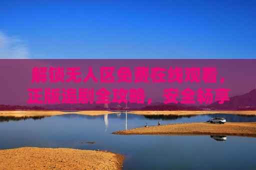 解锁无人区免费在线观看，正版追剧全攻略，安全畅享经典剧集，解锁无人区免费正版观看，安全畅享经典追剧攻略