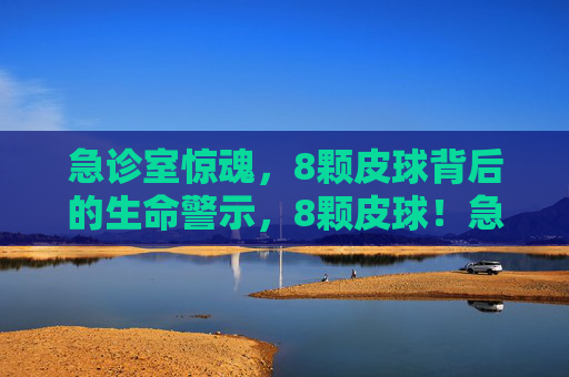 急诊室惊魂，8颗皮球背后的生命警示，8颗皮球！急诊室惊魂背后的生命警示