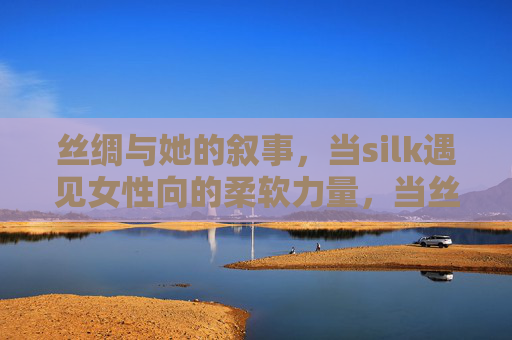 丝绸与她的叙事，当silk遇见女性向的柔软力量，当丝绸遇见她的柔软，女性力量的叙事