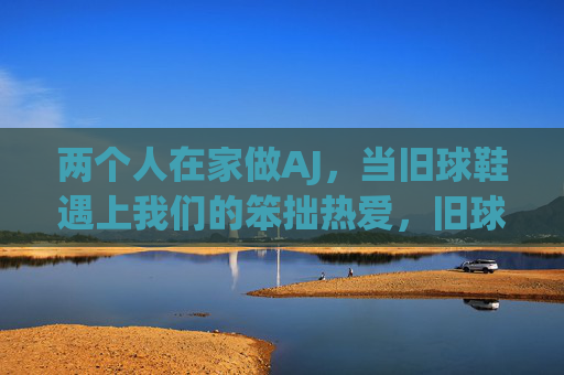 两个人在家做AJ，当旧球鞋遇上我们的笨拙热爱，旧球鞋遇上笨拙热爱，两人的AJ家作记