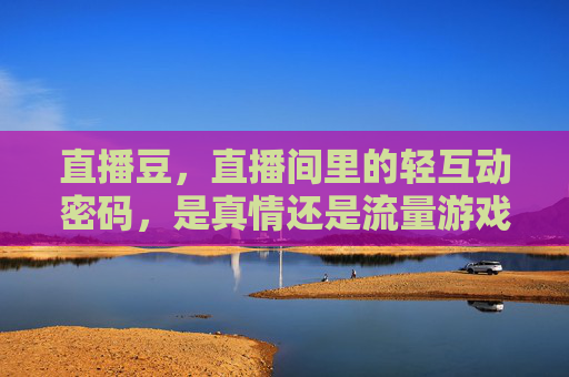 直播豆，直播间里的轻互动密码，是真情还是流量游戏？直播豆，直播间轻互动密码，真情还是流量游戏？