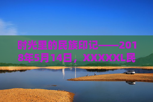 时光里的民族印记——2018年5月14日，XXXXXL民族的文化回响