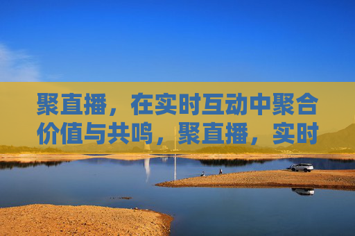 聚直播，在实时互动中聚合价值与共鸣，聚直播，实时互动聚合价值与共鸣