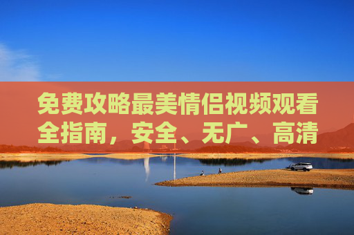 免费攻略最美情侣视频观看全指南，安全、无广、高清资源获取方法，免费攻略，安全无广告的高清情侣视频观看指南