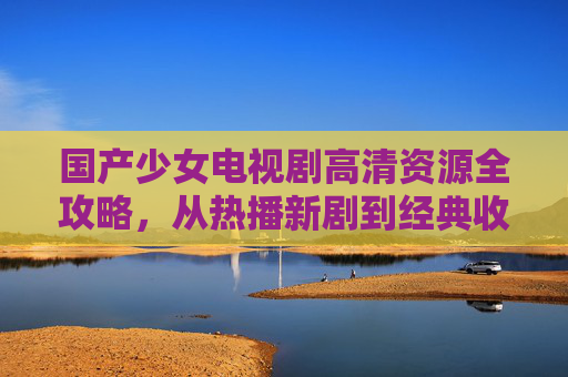 国产少女电视剧高清资源全攻略，从热播新剧到经典收藏，一篇文章搞定！国产少女电视剧高清资源全攻略，热播新剧到经典收藏，一站搞定！