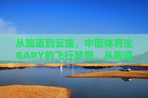从跑道到云端，中国体育生GARY的飞行梦想，从跑道到云端，中国体育生GARY的飞行逐梦
