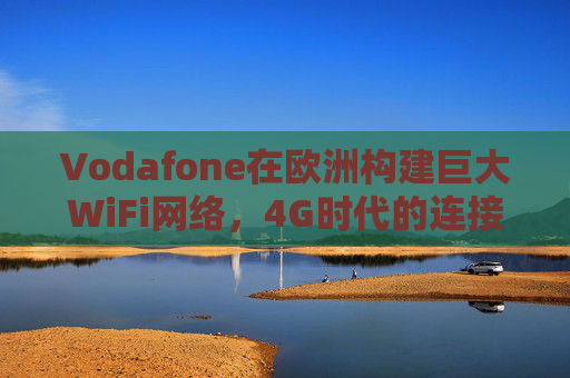 Vodafone在欧洲构建巨大WiFi网络，4G时代的连接基石，Vodafone欧洲巨网WiFi，4G时代的连接基石