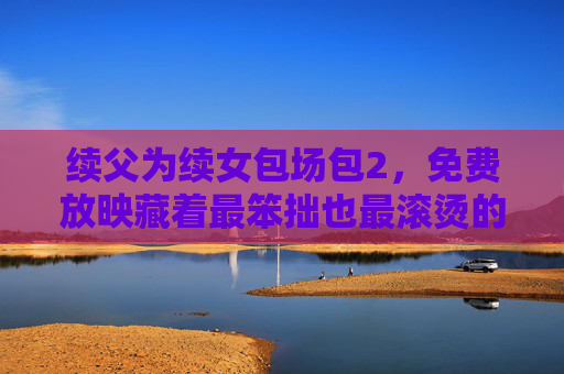 续父为续女包场包2，免费放映藏着最笨拙也最滚烫的父爱，包场放映藏着最笨拙滚烫的父爱