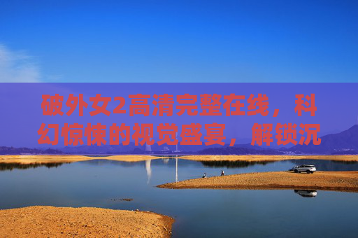 破外女2高清完整在线,科幻惊悚的视觉盛宴,解锁沉浸式观影体验,破外女2高清在线,科幻惊悚视觉盛宴,沉浸式观影体验 破外女2高清完整在线,科幻惊悚的视觉盛宴,解锁沉浸式观影体验,破外女2高清在线,科幻惊悚视觉盛宴,沉浸式观影体验
