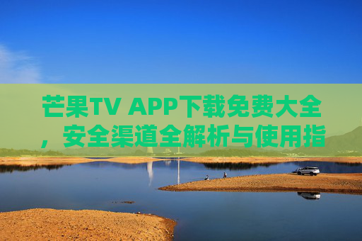 芒果TV APP下载免费大全，安全渠道全解析与使用指南，轻松追剧无忧！芒果TV免费下载安全渠道及使用指南，轻松追剧无忧！
