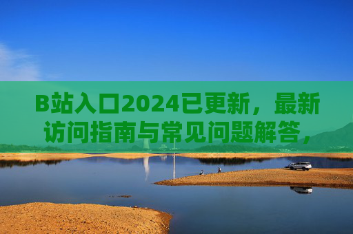 B站入口2024已更新，最新访问指南与常见问题解答，2024年B站入口更新指南，最新访问方式与常见问题解答
