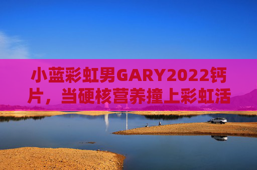 小蓝彩虹男GARY2022钙片，当硬核营养撞上彩虹活力，男性的健康加油站已上线！硬核营养撞彩虹活力，小蓝彩虹男钙片，男性健康加油站