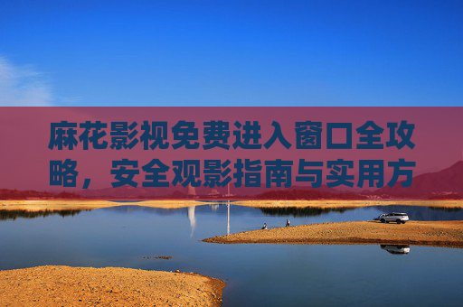 麻花影视免费进入窗口全攻略，安全观影指南与实用方法，麻花影视免费进入窗口全攻略，安全观影指南与实用方法