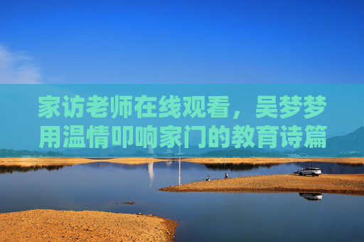 家访老师在线观看，吴梦梦用温情叩响家门的教育诗篇，吴梦梦温情叩响家门的教育诗篇