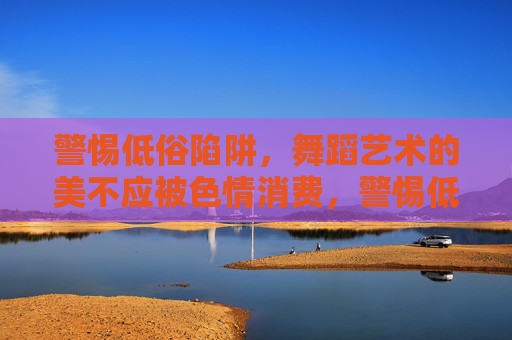 警惕低俗陷阱，舞蹈艺术的美不应被色情消费，警惕低俗陷阱，舞蹈艺术之美不容色情消费