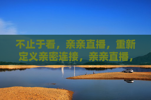 不止于看，亲亲直播，重新定义亲密连接，亲亲直播，不止于看，重塑亲密连接