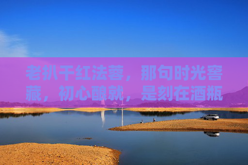 老扒干红法蓉，那句时光窖藏，初心酿就，是刻在酒瓶里的岁月诗，初心酿就，时光窖藏的岁月诗