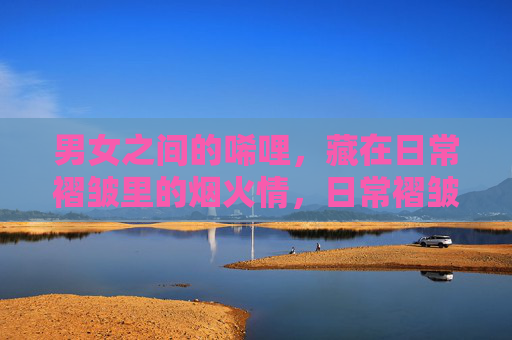 男女之间的唏哩，藏在日常褶皱里的烟火情，日常褶皱里的男女烟火情