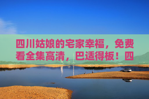 四川姑娘的宅家幸福，免费看全集高清，巴适得板！四川姑娘宅家幸福，免费看全集高清，巴适得板！