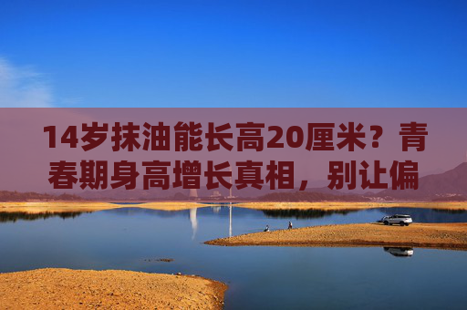 14岁抹油能长高20厘米？青春期身高增长真相，别让偏方耽误了黄金期，14岁抹油能长高20厘米？青春期身高增长真相，别让偏方耽误黄金期