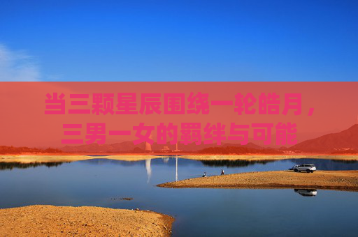 当三颗星辰围绕一轮皓月，三男一女的羁绊与可能