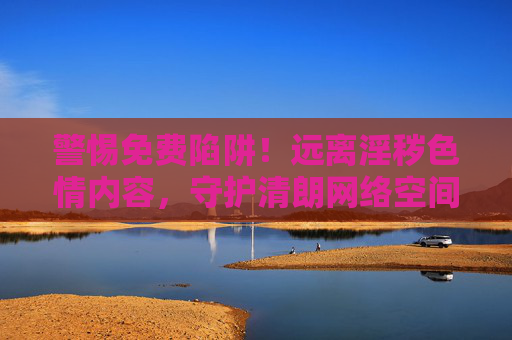 警惕免费陷阱！远离淫秽色情内容，守护清朗网络空间，警惕免费陷阱，远离淫秽色情守护清朗网络空间