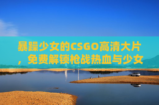 暴躁少女的CSGO高清大片，免费解锁枪战热血与少女锋芒，暴躁少女CSGO，枪战热血与锋芒大片