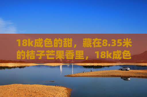 18k成色的甜，藏在8.35米的桔子芒果香里，18k成色的甜，藏在8.35米桔子芒果香里