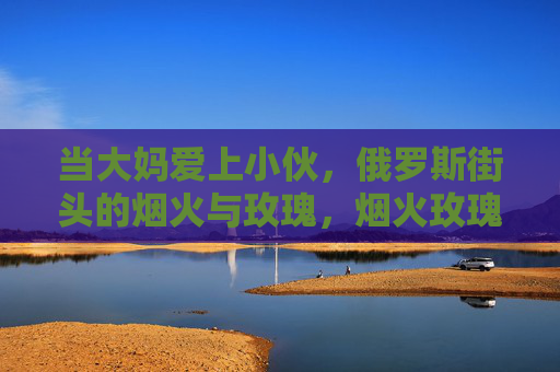 当大妈爱上小伙，俄罗斯街头的烟火与玫瑰，烟火玫瑰照俄罗斯，大妈小伙街头恋曲