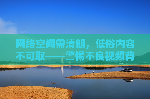 网络空间需清朗，低俗内容不可取——警惕不良视频背后的法律与道德风险，网络空间清朗，警惕低俗视频的法律与道德风险