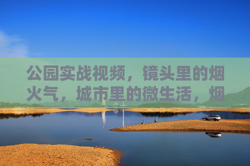 公园实战视频，镜头里的烟火气，城市里的微生活，烟火镜头里的公园，城市微日常
