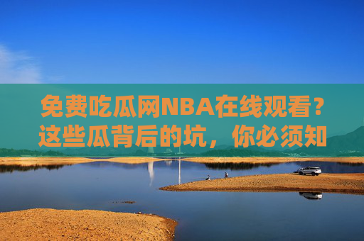 免费吃瓜网NBA在线观看？这些瓜背后的坑，你必须知道！免费吃瓜网NBA在线观看？这些瓜背后的坑，你必须知道！