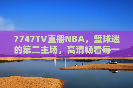 7747TV直播NBA，篮球迷的第二主场，高清畅看每一份热血与热爱，7747TV，篮球迷的NBA第二主场，高清畅看热血热爱