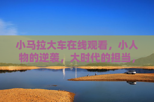 小马拉大车在线观看，小人物的逆袭，大时代的担当，小马拉大车，小人物的逆袭与大时代的担当