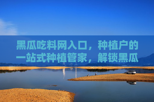 黑瓜吃料网入口，种植户的一站式种植管家，解锁黑瓜高产密码，解锁黑瓜高产密码，种植户一站式种植管家
