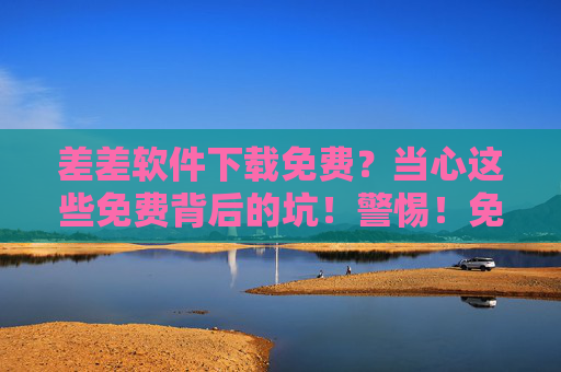 差差软件下载免费？当心这些免费背后的坑！警惕！免费软件下载背后的坑