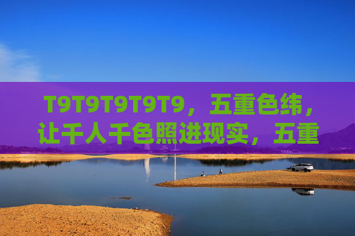 T9T9T9T9T9，五重色纬，让千人千色照进现实，五重色纬，千人千色成真