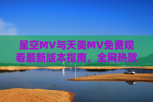 星空MV与天美MV免费观看最新版本指南，全网热歌MV随心看，星空与天美MV免费观看最新指南，全网热歌随心看
