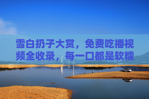 雪白扔子大赏，免费吃播视频全收录，每一口都是软糯治愈，雪白扔子软糯治愈吃播大赏，免费全收录
